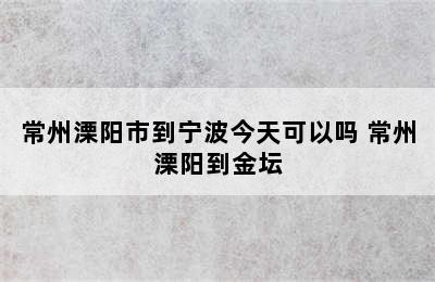 常州溧阳市到宁波今天可以吗 常州溧阳到金坛